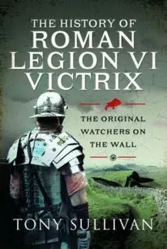The History of Roman Legion VI Victrix. The Original Watchers on the Wall, Hardback/Tony Sullivan