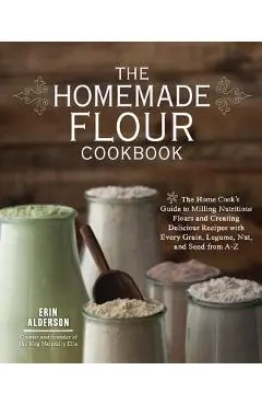 The Homemade Flour Cookbook: The Home Cook's Guide to Milling Nutritious Flours and Creating Delicious Recipes with Every Grain, Legume, Nut, and S - Erin Alderson