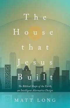 The House That Jesus Built: The Biblical Shape of the Earth, and Intelligent Alternative Design - Matt Long
