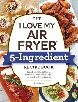 The I Love My Air Fryer 5-Ingredient Recipe Book: From French Toast Sticks to Buttermilk-Fried Chicken Thighs, 175 Quick and Easy Recipes/Robin Fields
