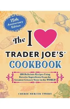 The I Love Trader Joe's Cookbook: 15th Anniversary Edition: 150 Delicious Recipes Using Favorite Ingredients from the Greatest Grocery Store in the Wo - Cherie Mercer Twohy