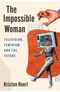 The Impossible Woman: Television, Feminism, and the Future - Kristen Hoerl