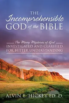 The Incomprehensible God of the Bible: The Many Mysteries of God Investigated and Clarified for Better Understanding/Alvin E. Hickey Ed D.