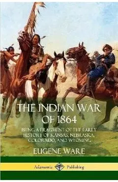 The Indian War of 1864: Being a Fragment of the Early History of Kansas, Nebraska, Colorado, and Wyoming - Eugene Ware