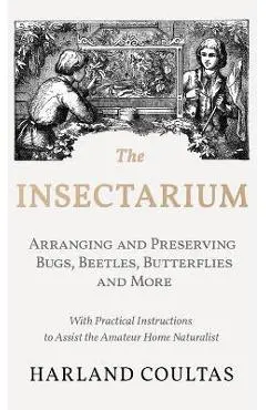 The Insectarium - Collecting, Arranging and Preserving Bugs, Beetles, Butterflies and More - With Practical Instructions to Assist the Amateur Home Na - Harland Coultas