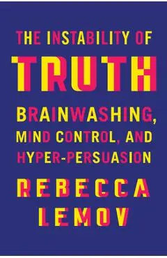 The Instability of Truth: Brainwashing, Mind Control, and Hyper-Persuasion - Rebecca Lemov