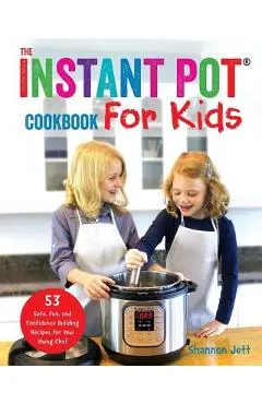 The Instant Pot Cookbook For Kids: 53 Safe, Fun, and Confidence Building Recipes for Your Young Chef - Shannon Jett