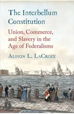 The Interbellum Constitution: Union, Commerce, and Slavery in the Age of Federalisms - Alison L. Lacroix