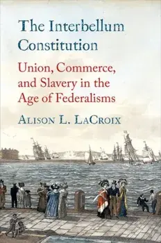 The Interbellum Constitution. Union, Commerce, and Slavery in the Age of Federalisms, Hardback/Alison L. LaCroix