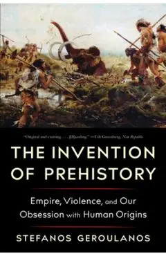 The Invention of Prehistory: Empire, Violence, and Our Obsession with Human Origins - Stefanos Geroulanos