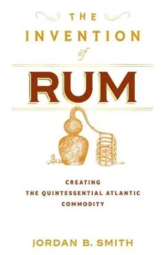 The Invention of Rum: Creating the Quintessential Atlantic Commodity - Jordan B. Smith