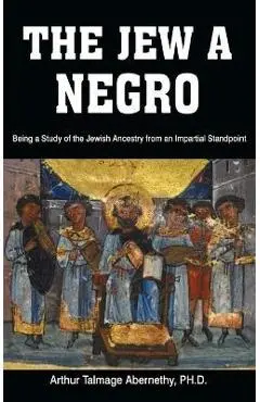 The Jew a Negro: Being a Study of the Jewish Ancestry from an Impartial Standpoint - Ph. D. Arthur Talmage Abernethy