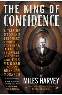The King of Confidence: A Tale of Utopian Dreamers, Frontier Schemers, True Believers, False Prophets, and the Murder of an American Monarch - Miles Harvey