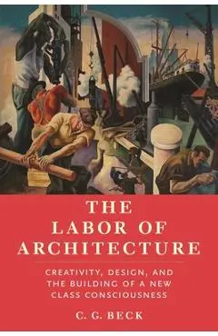 The Labor of Architecture: Creativity, Design, and the Building of a New Class Consciousness - C. G. Beck