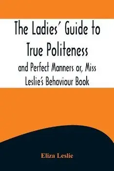 The Ladies' Guide to True Politeness and Perfect Manners or, Miss Leslie's Behaviour Book, Paperback/Eliza Leslie