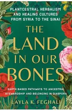 The Land in Our Bones: Plantcestral Herbalism and Healing Cultures from Syria to the Sinai--Earth-Based Pathways to Ancestral Stewardship and - Layla K. Feghali