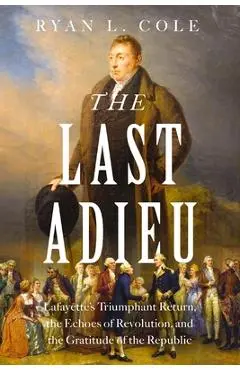 The Last Adieu: Lafayette's Triumphant Return, the Echoes of Revolution, and the Gratitude of the Republic - Ryan Cole