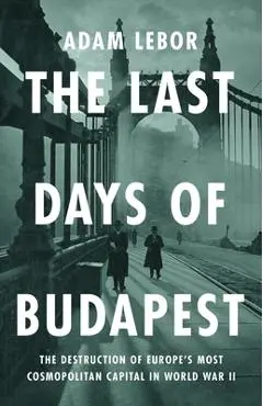 The Last Days of Budapest: The Destruction of Europe's Most Cosmopolitan Capital in World War II - Adam Lebor