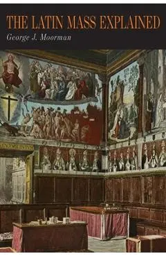The Latin Mass Explained: Everything Needed to Understand and Appreciate the Traditional Latin Mass - George J. Moorman
