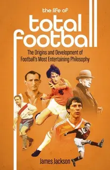 The Life of Total Football. The Origins and Development of Football's Most Entertaining Philosophy, Hardback/James Jackson