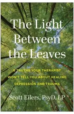 The Light Between the Leaves: 6 Truths Your Therapist Won't Tell You about Healing Depression and Trauma - Scott Eilers