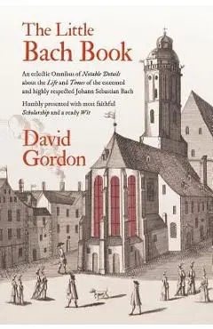 The Little Bach Book: An eclectic Omnibus of Notable Details about the Life and Times of the esteemed and highly respected Johann Sebastian - David J. Gordon