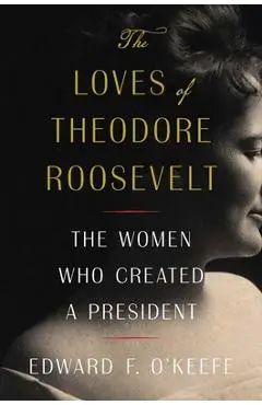 The Loves of Theodore Roosevelt: The Women Who Created a President - Edward F. O'keefe