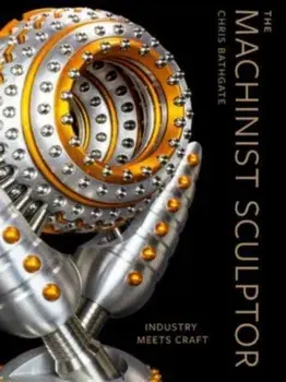 The Machinist Sculptor. Industry Meets Craft, Hardback/Chris Bathgate