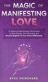 The Magic of Manifesting Love: 15 Advanced Manifestation Techniques to Stop Chasing, Start Attracting, and Become Magnetic to Your Dream Relationship/Ryuu Shinohara