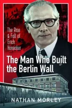 The Man Who Built the Berlin Wall. The Rise and Fall of Erich Honecker, Hardback/Nathan Morley