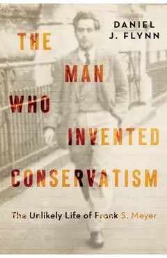 The Man Who Invented Conservatism: The Unlikely Life of Frank S. Meyer - Daniel J. Flynn