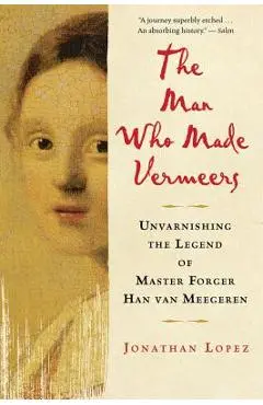 The Man Who Made Vermeers: Unvarnishing the Legend of Master Forger Han Van Meegeren - Jonathan Lopez