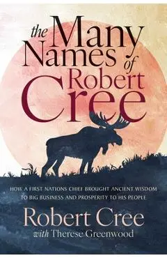 The Many Names of Robert Cree: How a First Nations Chief Brought Ancient Wisdom to Big Business and Prosperity to His People - Robert Cree