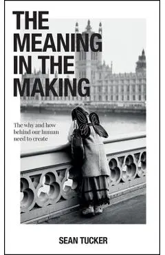 The Meaning in the Making: The Why and How Behind Our Human Need to Create - Sean Tucker