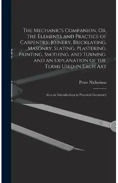 The Mechanic's Companion, Or, the Elements and Practice of Carpentry, Joinery, Bricklaying, Masonry, Slating, Plastering, Painting, Smithing, and Turn - Peter Nicholson