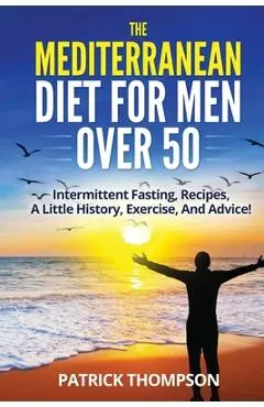 The Mediterranean Diet For Men Over 50: Intermittent Fasting, Recipes, A Little History, Exercise, And Advice! - Patrick Thompson