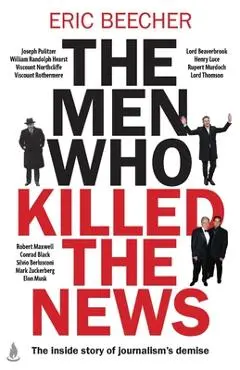 The Men Who Killed the News: The Inside Story of How Media Moguls Abused Their Power, Manipulated the Truth and Distorted Democracy - Eric Beecher