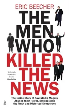 The Men Who Killed the News. The inside story of how media moguls abused their power, manipulated the truth and distorted democracy, Hardback/Eric Beecher