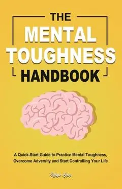 The Mental Toughness Handbook: A Quick-Start Guide to Practice Mental Toughness, Overcome Adversity and Start Controlling Your Life - Refugio Lopez