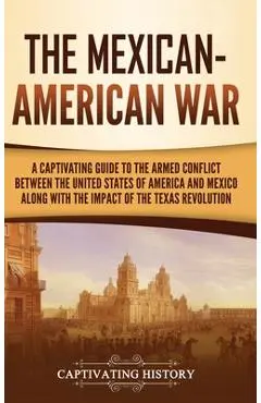 The Mexican-American War: A Captivating Guide to the Armed Conflict between the United States of America and Mexico along with the Impact of the - Captivating History