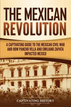 The Mexican Revolution: A Captivating Guide to the Mexican Civil War and How Pancho Villa and Emiliano Zapata Impacted Mexico/Captivating History