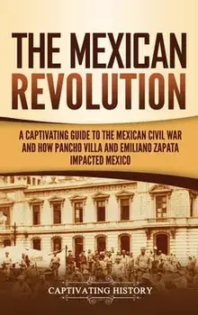 The Mexican Revolution: A Captivating Guide to the Mexican Civil War and How Pancho Villa and Emiliano Zapata Impacted Mexico/Captivating History