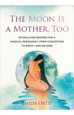 The Moon Is a Mother, Too: Rituals and Recipes for a Magical Pregnancy, from Conception to Birth - And Beyond - Emilia Ortiz
