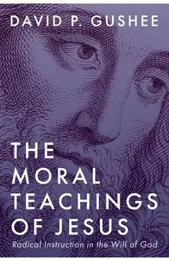 The Moral Teachings of Jesus: Radical Instruction in the Will of God - David P. Gushee