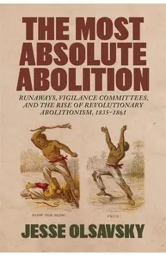 The Most Absolute Abolition: Runaways, Vigilance Committees, and the Rise of Revolutionary Abolitionism, 1835-1861 - Jesse Olsavsky