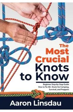 The Most Crucial Knots to Know: Beginner Step-by-Step Guide How to Tie 40+ Knots for Camping, Survival, and Preppers - Aaron Linsdau