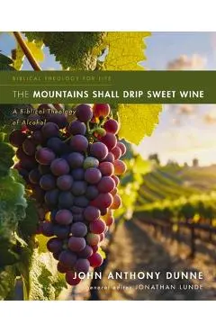 The Mountains Shall Drip Sweet Wine: A Biblical Theology of Alcohol - John Anthony Dunne