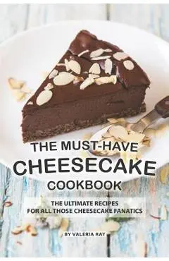 The Must-Have Cheesecake Cookbook: The Ultimate Recipes for All Those Cheesecake Fanatics - Valeria Ray