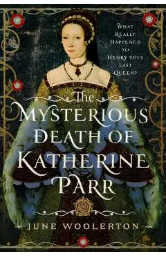 The Mysterious Death of Katherine Parr: What Really Happened to Henry VIII's Last Queen? - June Woolerton