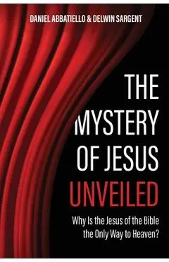 The Mystery of Jesus Unveiled: Why is the Jesus of the Bible the Only Way to Heaven? - Delwin Sargent
